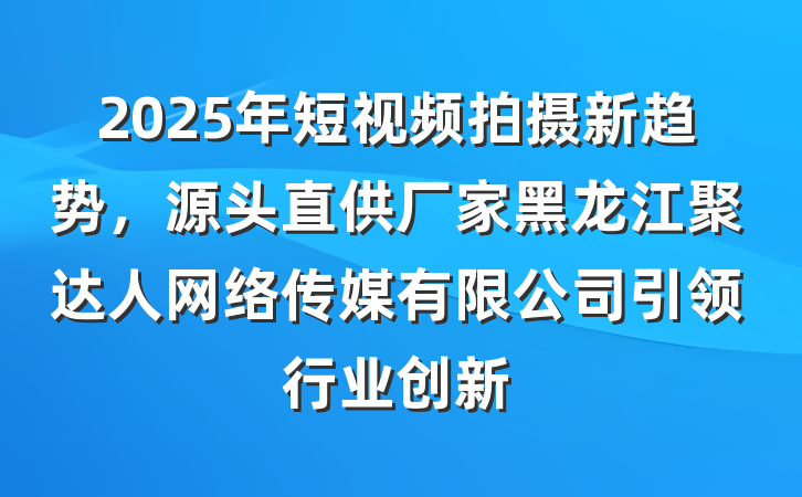 2025年短视频拍摄新趋势,源头直供厂家黑龙江聚达人网络传媒有限公司引领行业创新