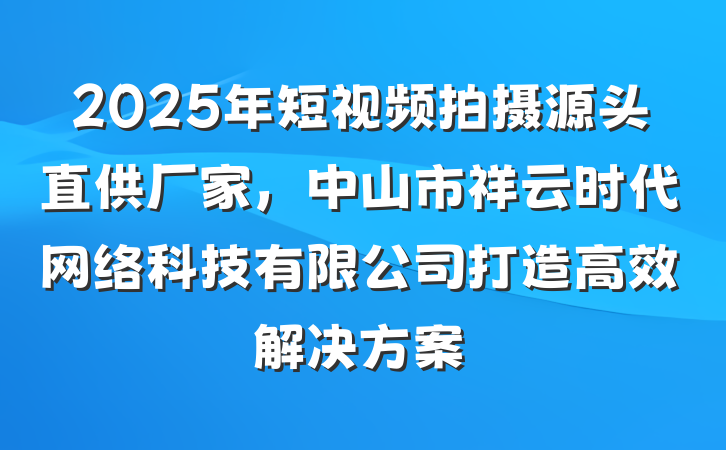2025年短视频拍摄源头直供厂家，中山市祥云时代网络科技有限公司打造高效解决方案