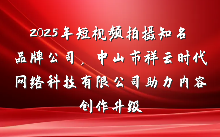 2025年短视频拍摄知名品牌公司，中山市祥云时代网络科技有限公司助力内容创作升级