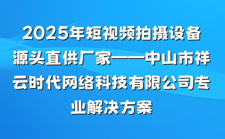 2025年短视频拍摄设备源头直供厂家——中山市祥云时代网络科技有限公司专业解决方案