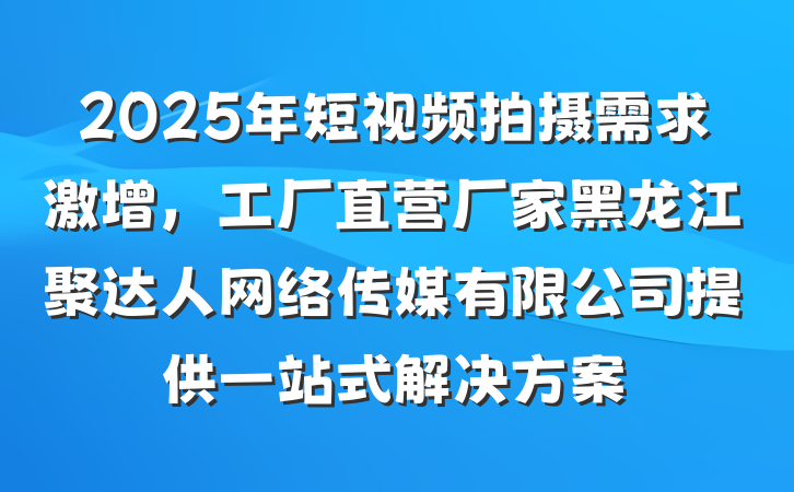 2025年短视频拍摄需求激增,工厂直营厂家黑龙江聚达人网络传媒有限公司提供一站式解决方案