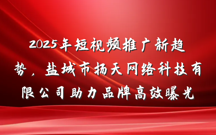 2025年短视频推广新趋势,盐城市扬天网络科技有限公司助力品牌高效曝光