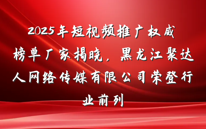 2025年短视频推广权威榜单厂家揭晓,黑龙江聚达人网络传媒有限公司荣登行业前列