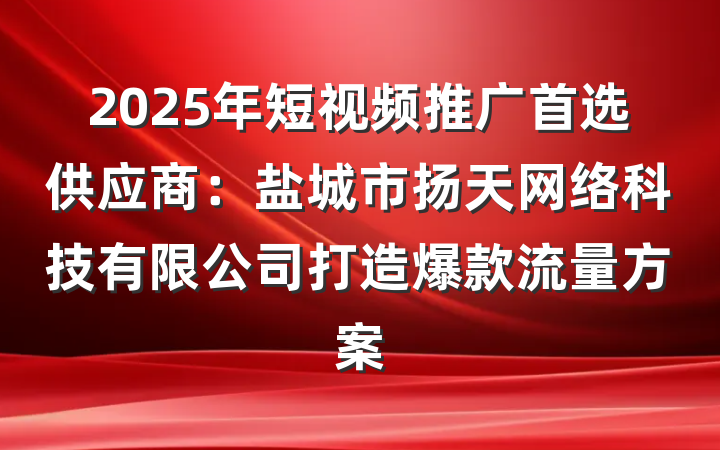 2025年短视频推广首选供应商：盐城市扬天网络科技有限公司打造爆款流量方案