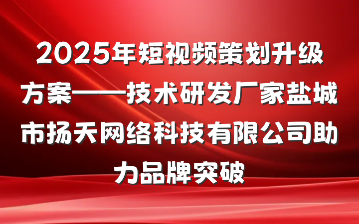 2025年短视频策划升级方案——技术研发厂家盐城市扬天网络科技有限公司助力品牌突破