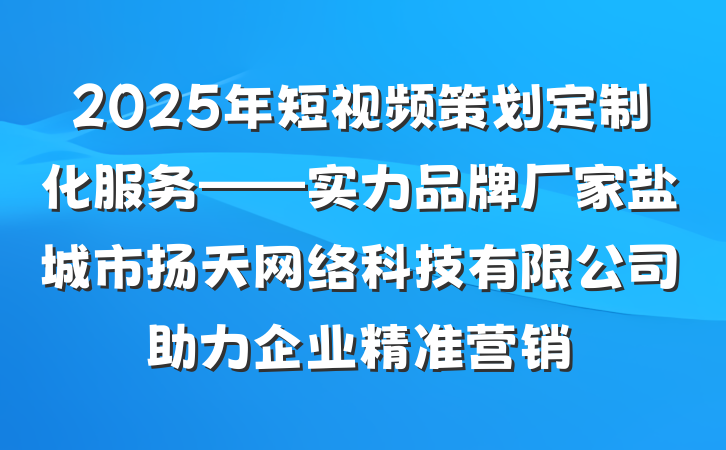 2025年短视频策划定制化服务——实力品牌厂家盐城市扬天网络科技有限公司助力企业精准营销
