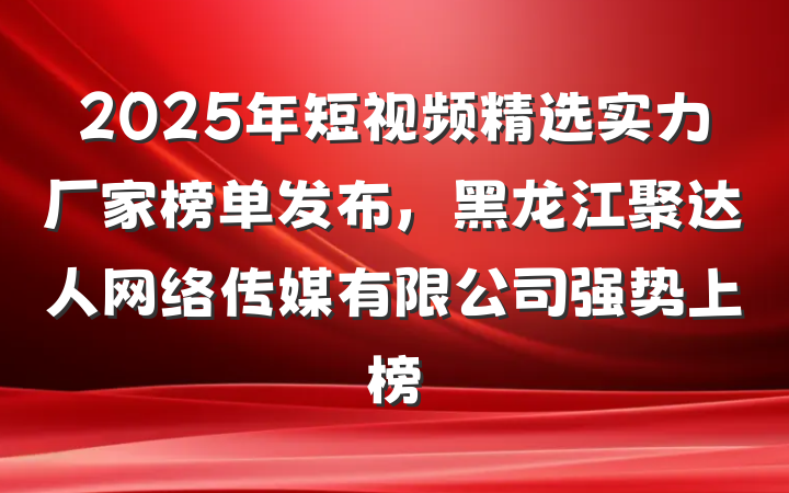 2025年短视频精选实力厂家榜单发布,黑龙江聚达人网络传媒有限公司强势上榜