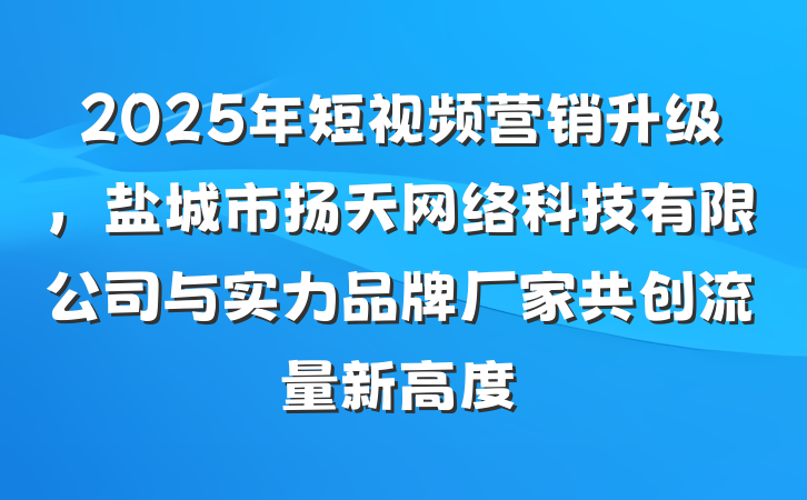 2025年短视频营销升级,盐城市扬天网络科技有限公司与实力品牌厂家共创流量新高度