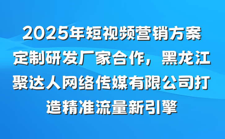 2025年短视频营销方案定制研发厂家合作，黑龙江聚达人网络传媒有限公司打造精准流量新引擎
