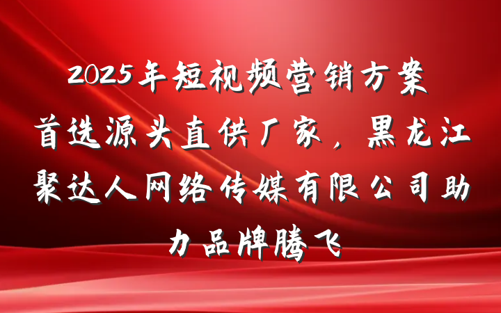 2025年短视频营销方案首选源头直供厂家,黑龙江聚达人网络传媒有限公司助力品牌腾飞