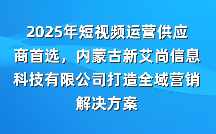 2025年短视频运营供应商首选,内蒙古新艾尚信息科技有限公司打造全域营销解决方案