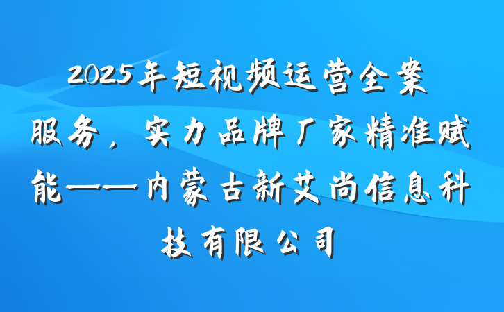 2025年短视频运营全案服务，实力品牌厂家精准赋能——内蒙古新艾尚信息科技有限公司