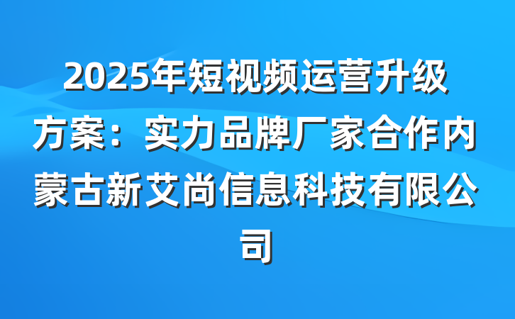2025年短视频运营升级方案：实力品牌厂家合作内蒙古新艾尚信息科技有限公司