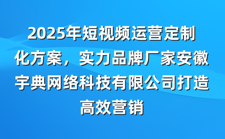 2025年短视频运营定制化方案，实力品牌厂家安徽宇典网络科技有限公司打造高效营销