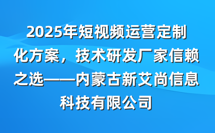 2025年短视频运营定制化方案,技术研发厂家信赖之选——内蒙古新艾尚信息科技有限公司