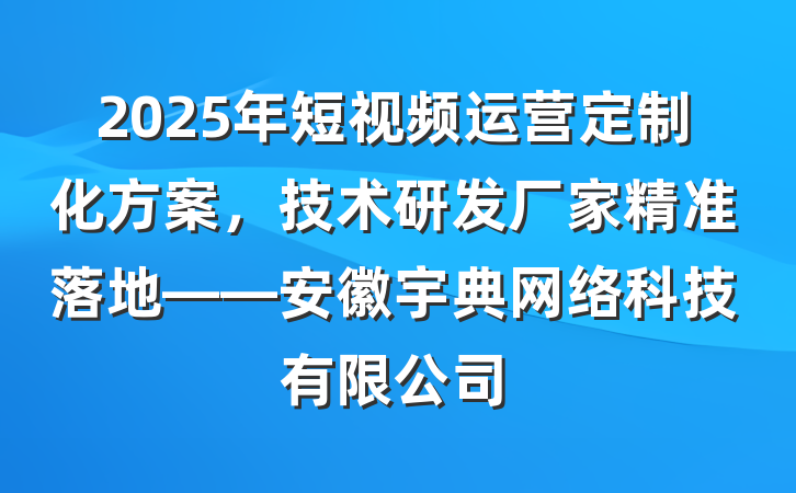 2025年短视频运营定制化方案，技术研发厂家精准落地——安徽宇典网络科技有限公司