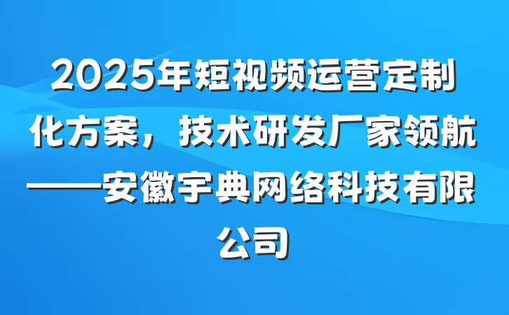 2025年短视频运营定制化方案，技术研发厂家领航——安徽宇典网络科技有限公司