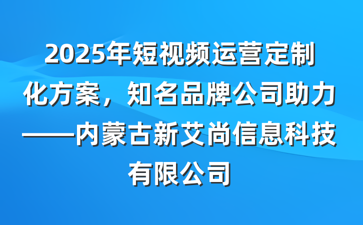 2025年短视频运营定制化方案，知名品牌公司助力——内蒙古新艾尚信息科技有限公司