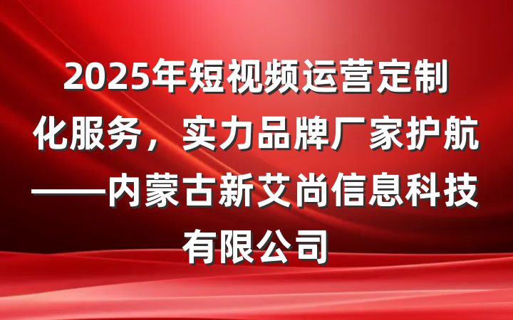 2025年短视频运营定制化服务,实力品牌厂家护航——内蒙古新艾尚信息科技有限公司