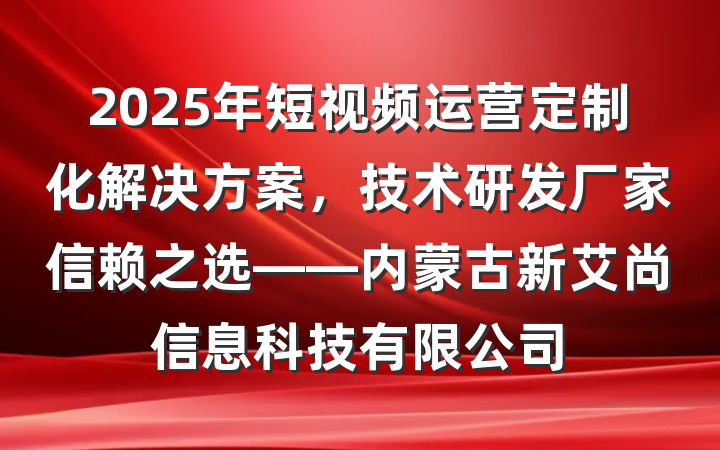 2025年短视频运营定制化解决方案,技术研发厂家信赖之选——内蒙古新艾尚信息科技有限公司