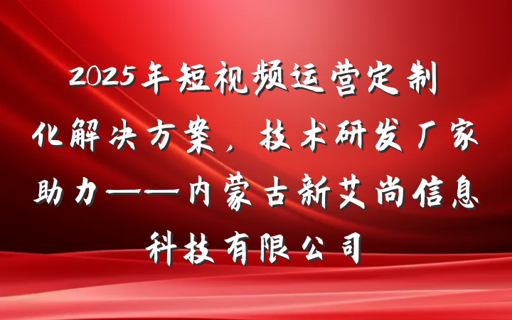 2025年短视频运营定制化解决方案，技术研发厂家助力——内蒙古新艾尚信息科技有限公司
