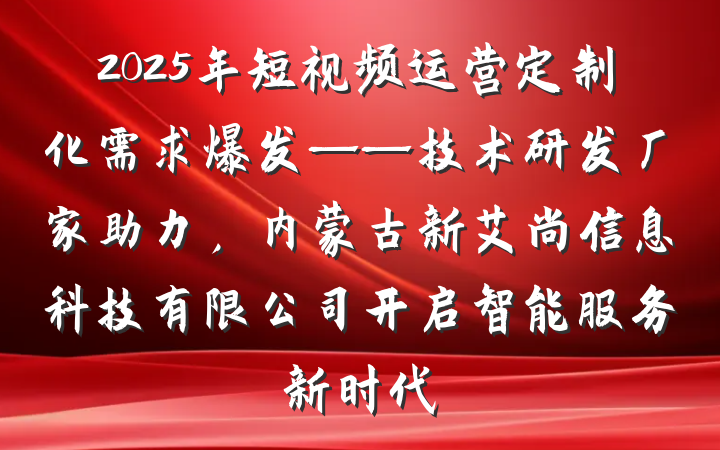 2025年短视频运营定制化需求爆发——技术研发厂家助力，内蒙古新艾尚信息科技有限公司开启智能服务新时代