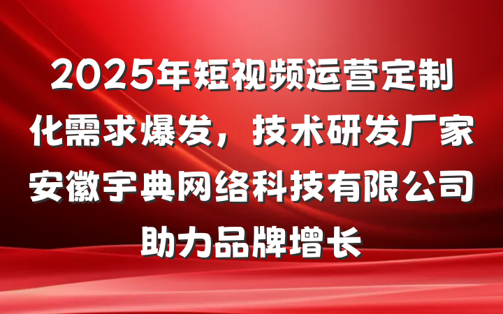 2025年短视频运营定制化需求爆发,技术研发厂家安徽宇典网络科技有限公司助力品牌增长