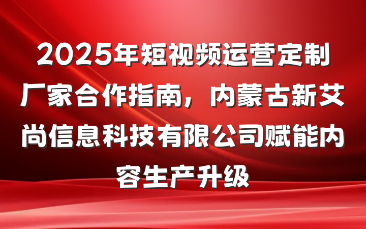 2025年短视频运营定制厂家合作指南，内蒙古新艾尚信息科技有限公司赋能内容生产升级