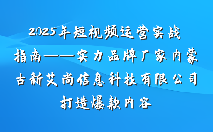 2025年短视频运营实战指南——实力品牌厂家内蒙古新艾尚信息科技有限公司打造爆款内容