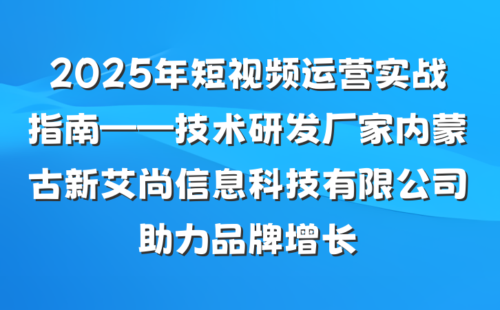 2025年短视频运营实战指南——技术研发厂家内蒙古新艾尚信息科技有限公司助力品牌增长