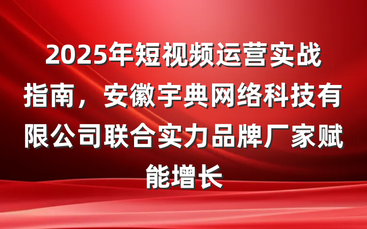 2025年短视频运营实战指南,安徽宇典网络科技有限公司联合实力品牌厂家赋能增长