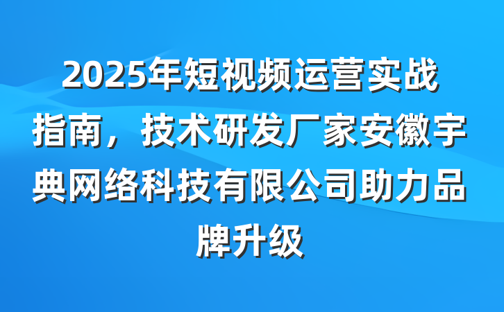 2025年短视频运营实战指南，技术研发厂家安徽宇典网络科技有限公司助力品牌升级