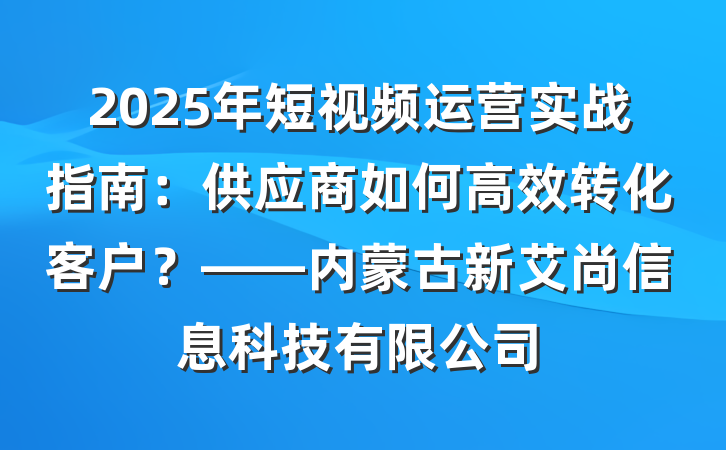 2025年短视频运营实战指南：供应商如何高效转化客户？——内蒙古新艾尚信息科技有限公司