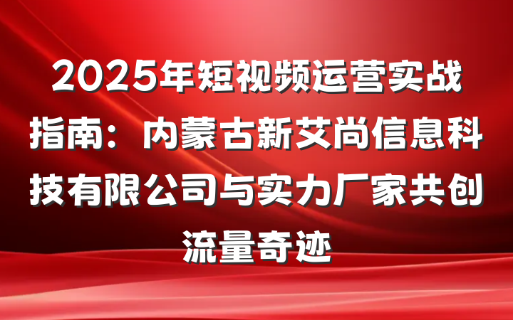 2025年短视频运营实战指南：内蒙古新艾尚信息科技有限公司与实力厂家共创流量奇迹