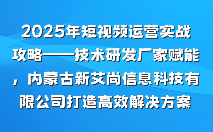 2025年短视频运营实战攻略——技术研发厂家赋能,内蒙古新艾尚信息科技有限公司打造高效解决方案