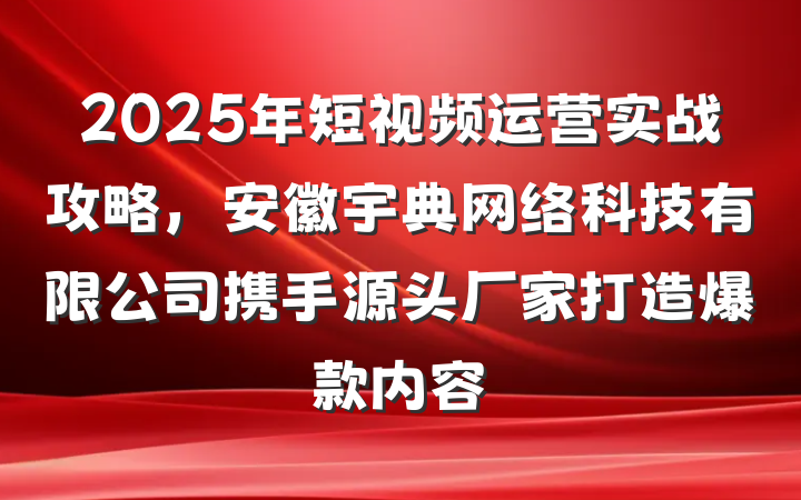 2025年短视频运营实战攻略,安徽宇典网络科技有限公司携手源头厂家打造爆款内容