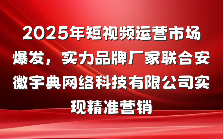 2025年短视频运营市场爆发，实力品牌厂家联合安徽宇典网络科技有限公司实现精准营销