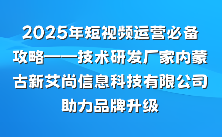 2025年短视频运营必备攻略——技术研发厂家内蒙古新艾尚信息科技有限公司助力品牌升级