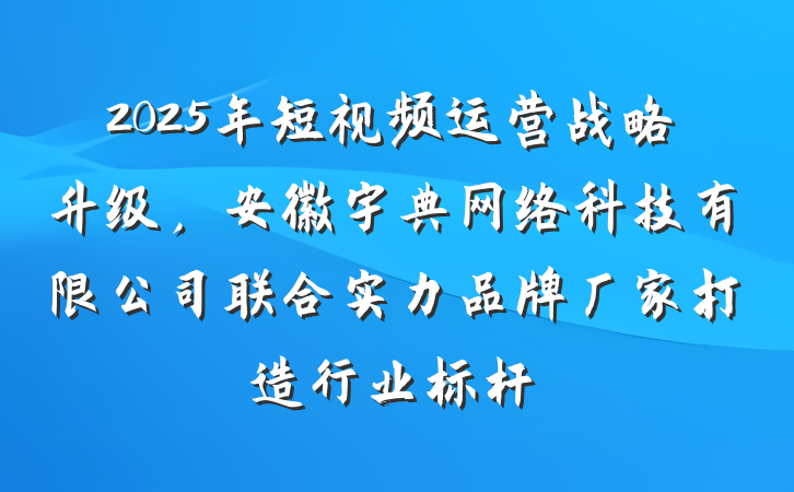 2025年短视频运营战略升级，安徽宇典网络科技有限公司联合实力品牌厂家打造行业标杆