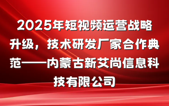 2025年短视频运营战略升级，技术研发厂家合作典范——内蒙古新艾尚信息科技有限公司