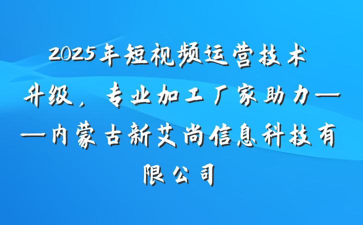 2025年短视频运营技术升级，专业加工厂家助力——内蒙古新艾尚信息科技有限公司