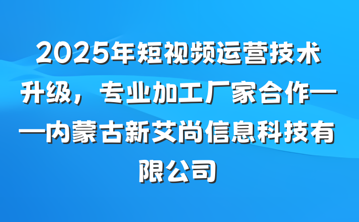 2025年短视频运营技术升级,专业加工厂家合作——内蒙古新艾尚信息科技有限公司