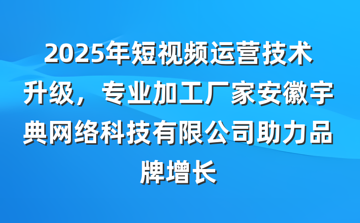 2025年短视频运营技术升级,专业加工厂家安徽宇典网络科技有限公司助力品牌增长