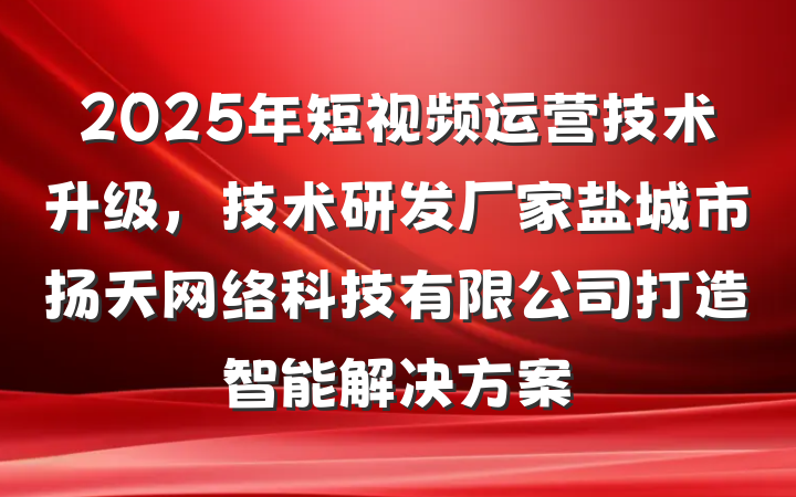 2025年短视频运营技术升级,技术研发厂家盐城市扬天网络科技有限公司打造智能解决方案
