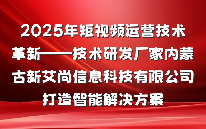 2025年短视频运营技术革新——技术研发厂家内蒙古新艾尚信息科技有限公司打造智能解决方案