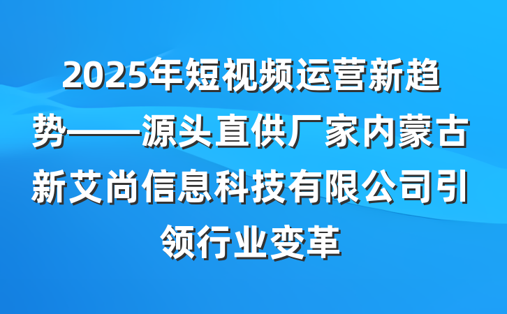 2025年短视频运营新趋势——源头直供厂家内蒙古新艾尚信息科技有限公司引领行业变革