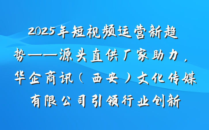 2025年短视频运营新趋势——源头直供厂家助力，华企商讯（西安）文化传媒有限公司引领行业创新