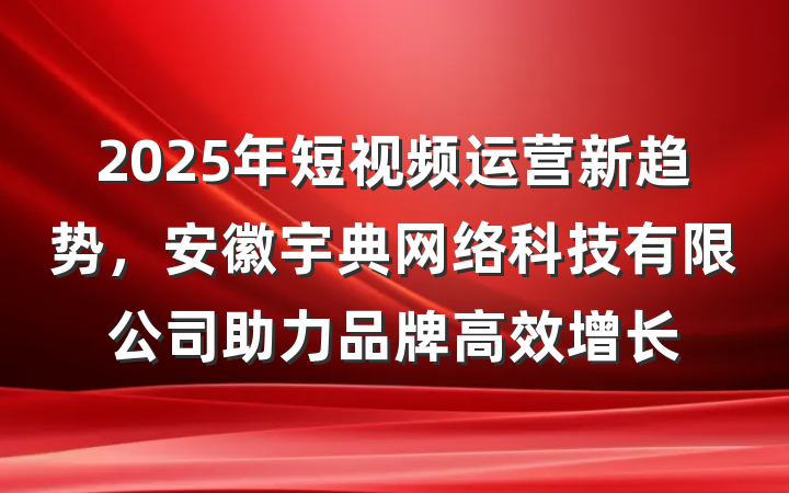 2025年短视频运营新趋势，安徽宇典网络科技有限公司助力品牌高效增长
