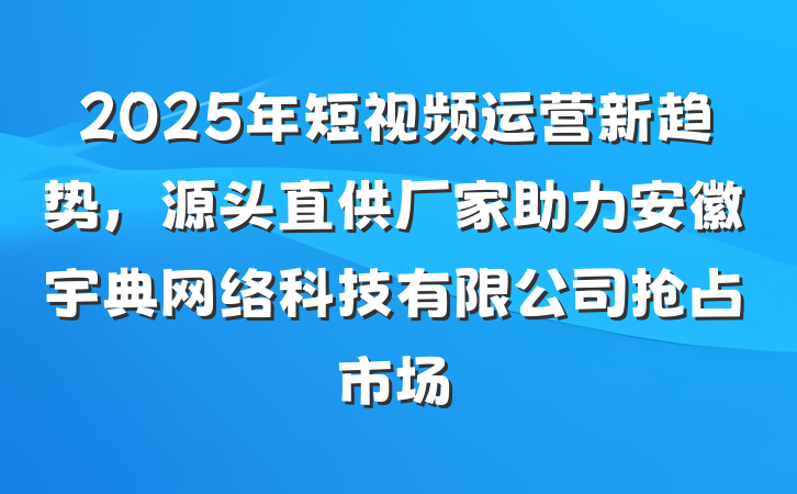 2025年短视频运营新趋势，源头直供厂家助力安徽宇典网络科技有限公司抢占市场