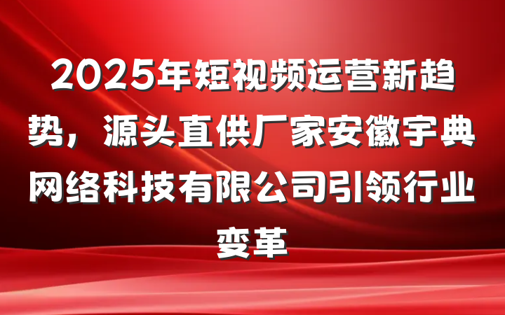 2025年短视频运营新趋势，源头直供厂家安徽宇典网络科技有限公司引领行业变革